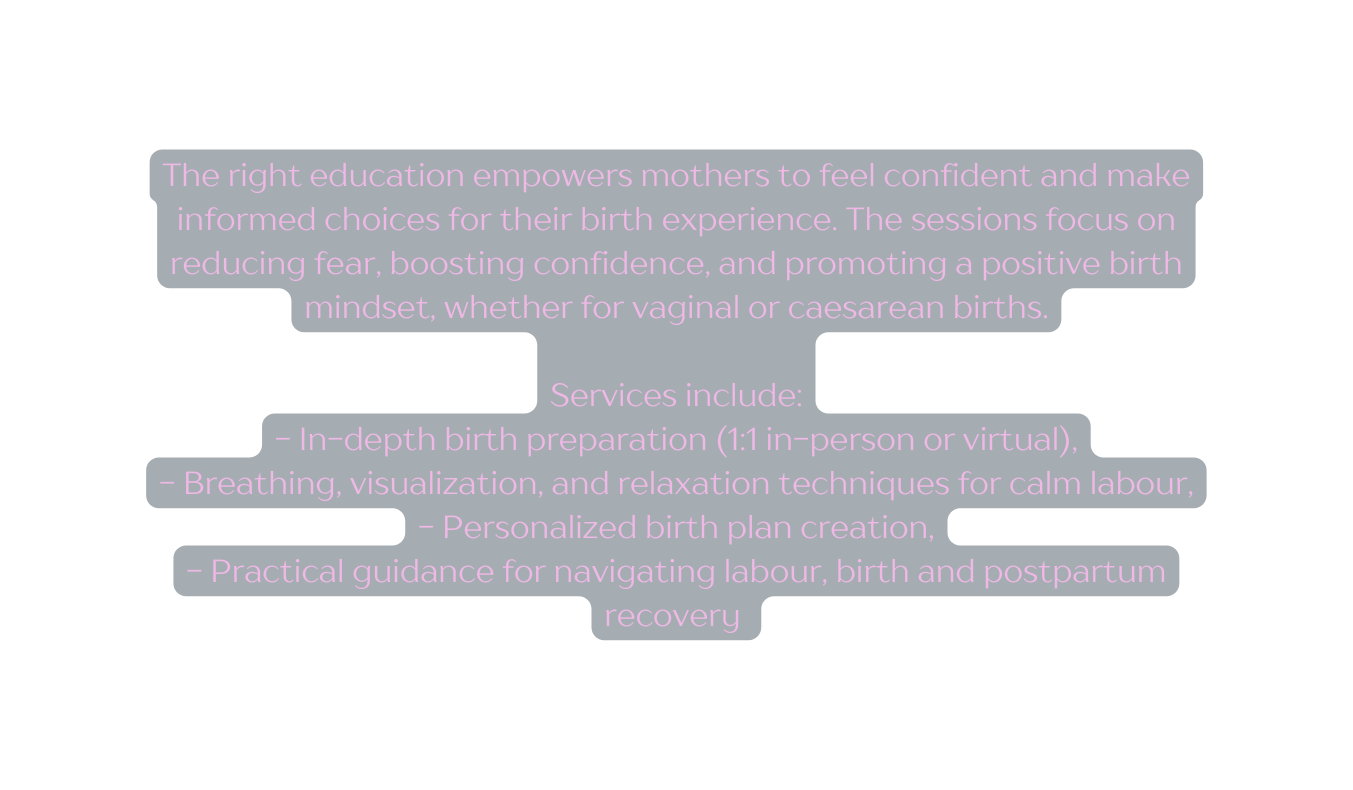 The right education empowers mothers to feel confident and make informed choices for their birth experience The sessions focus on reducing fear boosting confidence and promoting a positive birth mindset whether for vaginal or caesarean births Services include In depth birth preparation 1 1 in person or virtual Breathing visualization and relaxation techniques for calm labour Personalized birth plan creation Practical guidance for navigating labour birth and postpartum recovery