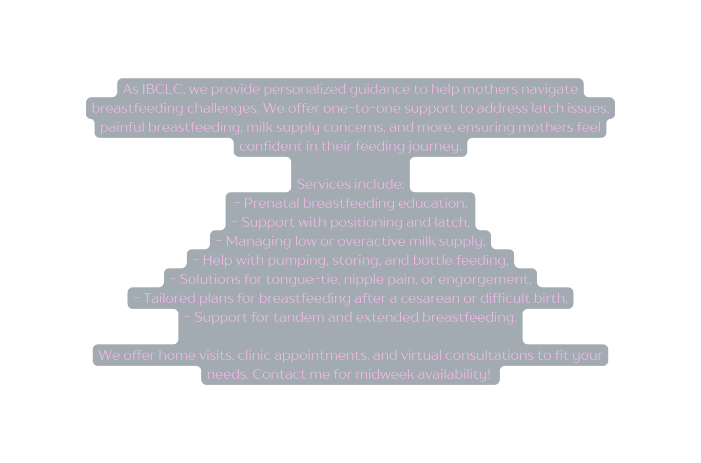 As IBCLC we provide personalized guidance to help mothers navigate breastfeeding challenges We offer one to one support to address latch issues painful breastfeeding milk supply concerns and more ensuring mothers feel confident in their feeding journey Services include Prenatal breastfeeding education Support with positioning and latch Managing low or overactive milk supply Help with pumping storing and bottle feeding Solutions for tongue tie nipple pain or engorgement Tailored plans for breastfeeding after a cesarean or difficult birth Support for tandem and extended breastfeeding We offer home visits clinic appointments and virtual consultations to fit your needs Contact me for midweek availability