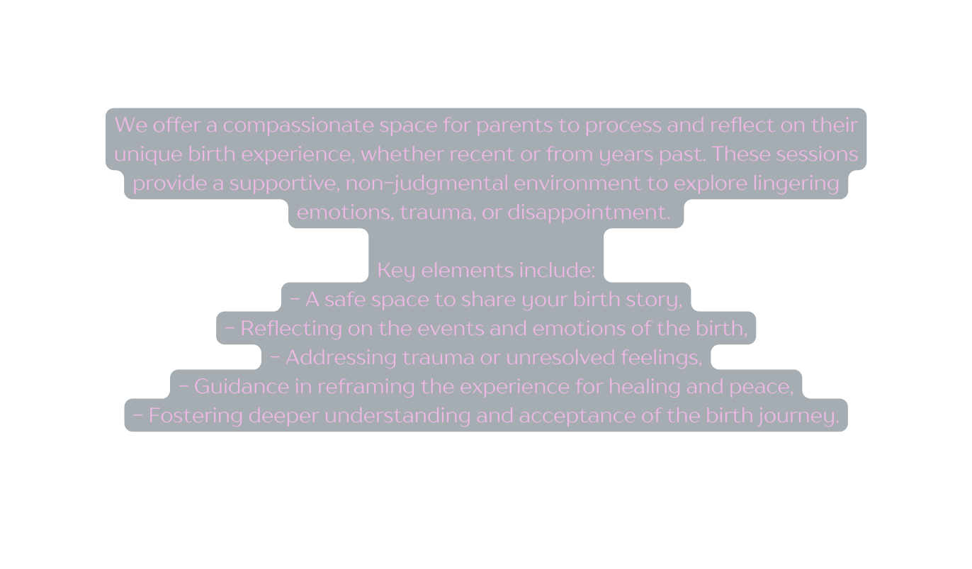 We offer a compassionate space for parents to process and reflect on their unique birth experience whether recent or from years past These sessions provide a supportive non judgmental environment to explore lingering emotions trauma or disappointment Key elements include A safe space to share your birth story Reflecting on the events and emotions of the birth Addressing trauma or unresolved feelings Guidance in reframing the experience for healing and peace Fostering deeper understanding and acceptance of the birth journey